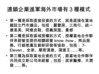 連鎖企業進軍海外市場有３種模式  第一種是採取直接投資的方式，就是直接在當地國設立門市據店。包括：麗嬰房、三商行、統一康是美、阿瘦皮鞋、信義房屋、曼都  第二種是採取區域授權的方式，授權當地合作夥伴來經營並提供相關經營 know -how 、商品服務、行銷推廣及創新研發等協助，包括： 7-Eleven 、全家、摩斯漢堡、漢堡王……等。  第三種為採取當地合資的方式，跟當地合作夥伴共同成立新公司來經營，包括：居家醫療、大潤發……等。 