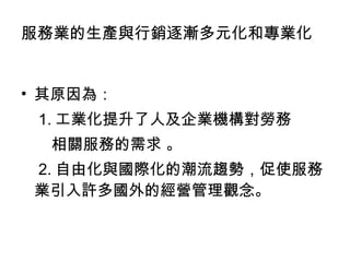 服務業的生產與行銷逐漸多元化和專業化 其原因為： 1. 工業化提升了人及企業機構對勞務 相關服務的需求 。 2. 自由化與國際化的潮流趨勢，促使服務業引入許多國外的經營管理觀念。  