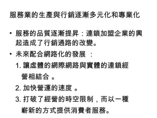 服務的品質逐漸提昇：連鎖加盟企業的興起造成了行銷通路的改變。 未來配合網路化的發展 ： 1. 讓虛體的網際網路與實體的連鎖經 營相結合 。 2. 加快營運的速度 。 3. 打破了經營的時空限制，而以一種 嶄新的方式提供消費者服務。  服務業的生產與行銷逐漸多元化和專業化 