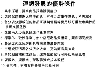 連鎖發展的優勢條件 1. 集中採購，提高商品採購議價能力 2. 透過配送體系之頻率配送，可使分店庫存降低，所需減小 3. 各分店分攤較低的總部研發與管銷等費用即可獲取專業性的後動支援服務 4. 企業內人力資源的運作更為有效 5. 標準化一致性作業，使分店服務品質相同，顧客認同度高 6. 各分店內之招牌即具有廣域的廣告效果 7. 市場資訊透過各分店之收集，更為簡易與有效 8. 新的經營技術或商品，選擇性的試行可降低失敗風險 9. 店數多、規模大，所取得資金成本較低 10. 分店多，財務與經營風險容易分散 