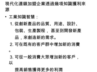 現代化連鎖加盟企業透過幾項知識獲利來源 工業知識智慧： 1. 從創新產品的品質、用途、設計、 包裝、生產製程， 甚至到開發新產 品，來創造新的需求。 2. 可在既有的客戶群中增加新的消費。 3. 可從一般消費大眾增加新的客戶，以 提高銷售獲得更多的利潤 