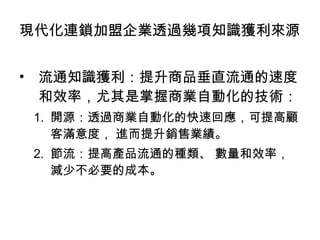 流通知識獲利：提升商品垂直流通的速度和效率，尤其是掌握商業自動化的技術： 開源：透過商業自動化的快速回應，可提高顧客滿意度， 進而提升銷售業績。 節流：提高產品流通的種類、 數量和效率，減少不必要的成本。 現代化連鎖加盟企業透過幾項知識獲利來源 