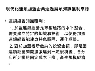 連鎖經營知識獲利： 1. 加盟連鎖經營是末稍通路的水平整合，需要建立特定的知識和技術，以使得加盟連鎖經營能建力特色區隔、運作順暢。 2. 對於加盟者所繳納的投資金額，即是因連鎖經營知識擴張達到一定規模後，各分店所分攤的固定成本下降，產生規模經濟。 現代化連鎖加盟企業透過幾項知識獲利來源 
