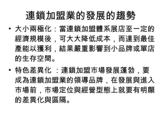 連鎖加盟業的發展的趨勢  大小兩極化：當連鎖加盟體系展店至一定的經濟規模後，可大大降低成本，而達到最佳產能以獲利，結果嚴重影響到小品牌或單店的生存空間。 特色差異化 ：連鎖加盟市場發展蓬勃，要成為連鎖加盟業的領導品牌，在發展與進入市場前，市場定位與經營型態上就要有明顯的差異化與區隔。 