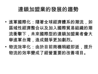進軍國際化：隨著全球經濟體系的潮流，如區域性經濟整合以及加入國際貿易組織的潮流衝擊下，未來國際型的連鎖加盟業者會大舉進軍台灣，造成競爭更加劇烈。  物流效率化：由於目前商機稍縱即逝，提升物流的效率變成了經營重要的改善項目。  連鎖加盟業的發展的趨勢  
