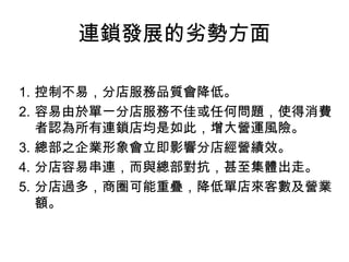 連鎖發展的劣勢方面 控制不易，分店服務品質會降低。 容易由於單一分店服務不佳或任何問題，使得消費者認為所有連鎖店均是如此，增大營運風險。 總部之企業形象會立即影響分店經營績效。 分店容易串連，而與總部對抗，甚至集體出走。 分店過多，商圈可能重疊，降低單店來客數及營業額。 