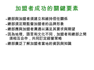 加盟 者 成功的關鍵要素 - 總部與加盟者須建立和維持信任關係 - 總部須定期監督加盟者的品牌形象 - 總部應與加盟者溝通以滿足其要求與期望 - 因為地理、語言和文化不同，加盟者和總部之間須相互合作，共同訂定經營策略 - 總部廣泛了解加盟者當地的資訊與知識 