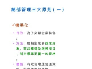 總部管理三大原則 ( 一 ) 目的 ：為了突顯企業特色。 方法 ：對加盟店的 商店形象、商品種類及服務項目，制定標準而劃一的規格 。 優點 ：有效地增進營運效率，節省成本與時間。 標準化 