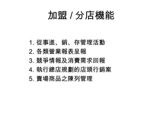 加盟 / 分店機能 從事進、銷、存管理活動 各類營業報表呈報 競爭情報及消費需求回報 執行總店規劃的店頭行銷案 賣場商品之陳列管理 