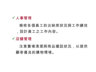 人事管理 檢核各個員工的出缺席狀況與工作績效，設計員工之工作內容。 店舖管理 注意賣場清潔與商品擺設狀況，以提供顧客優良的購物環境。 