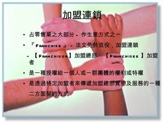 加盟連鎖 占零售業之大部分 - 作生意方式之ㄧ 『 Franchise 』 - 法文免於奴役 ，加盟連鎖 - 【 Franchisor 】加盟總部　【 Franchisee 】加盟者 是一種授權給ㄧ個人或一群團體的權利或特權 是透過特定加盟者來傳遞加盟總部貨物及服務的一種 　二方面契約方式 