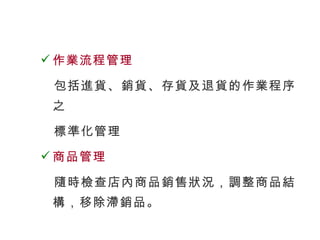 作業流程管理 包括進貨、銷貨、存貨及退貨的作業程序之  標準化管理 商品管理 隨時檢查店內商品銷售狀況，調整商品結構，移除滯銷品。 