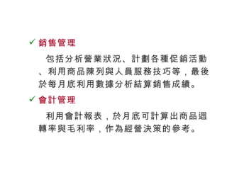 銷售管理 包括分析營業狀況、計劃各種促銷活動、利用商品陳列與人員服務技巧等，最後於每月底利用數據分析結算銷售成績。 會計管理 利用會計報表，於月底可計算出商品迴轉率與毛利率，作為經營決策的參考。 