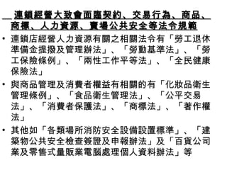 連鎖經營大致會面臨契約、交易行為、商品、商標、人力資源、賣場公共安全等法令規範 連鎖店經營人力資源有關之相關法令有「勞工退休準備金提撥及管理辦法」、「勞動基準法」、「勞工保險條例」、「兩性工作平等法」、「全民健康保險法」 與商品管理及消費者權益有相關的有「化妝品衛生管理條例」、「食品衛生管理法」、「公平交易法」、「消費者保護法」、「商標法」、「著作權法」 其他如「各類場所消防安全設備設置標準」、「建築物公共安全檢查簽證及申報辦法」及「百貨公司業及零售式量販業電腦處理個人資料辦法」等 