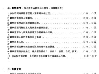 二 . 觀察環境  ( 有否親身去觀察以下事項，請據實回答 ) 1. 多次不同時段觀察店前人潮車潮來往狀況。．．．．．．．．．．．．．．口 有  /  口 沒有 2. 觀察店面商圈人潮屬性。．．．．．．．．．．．．．．．．．．．．．．口 有  /  口 沒有 3. 觀察店面附近同業的營業狀態。．．．．．．．．．．．．．．．．．．．口 有  /  口 沒有 4. 觀察店面同條街上其他商家的營業狀態。．．．．．．．．．．．．．．．口 有  /  口 沒有 5. 觀察原店內之裝潢是否適宜你要經營的行業。．．．．．．．．．．．．．口 有  /  口 沒有 6. 觀察商圈人潮的流動方向（動線）。．．．．．．．．．．．．．．．．．口 有  /  口 沒有 7. 觀察房東人品。．．．．．．．．．．．．．．．．．．．．．．．．．．口 有  /  口 沒有 8. 觀察店面結構有無違建或近期政府有改建計畫。．．．．．．．．．．．．口 有  /  口 沒有 9. 觀察店面應多做幾次，最少應包括假日、非假日、夜間、白天、雨天。．．口 有  /  口 沒有 10.  該地點店面坪數，是不是足夠未來擴充設備或商品所需。．．．．．．． 口 有  /  口 沒有 三 . 蒐集資訊 1. 蒐集欲經營行業及附近店租行情。．．．．．．．．．．．．．．．．．．口 有  /  口 沒有 2. 訪談相鄰店家該店之前的營業狀況及項目。．．．．．．．．．．．．．．口 有  /  口 沒有 3. 蒐集分析店面所在地的優劣勢。．．．．．．．．．．．．．．．．．．．口 有  /  口 沒有 4. 蒐集附近重大工程商圈商城即將施工或完工資訊。．．．．．．．．．．．口 有  /  口 沒有 5. 四周環境及人口結構是否符合營業內容。．．．．．．．．．．．．．．．口 有  /  口 沒有 6. 蒐集店面所在地及附近淹水、風災、地震、缺水、斷電之紀錄和因由。．．口 有  /  口 沒有 7. 所想經營的地點，行業別是不是符合當地地方政府法規及人民所需。．．．口 有  /  口 沒有 8. 競爭對手之動向及優缺點資訊蒐集是開店前應完成的重要事項。．．．．．口 有  /  口 沒有 