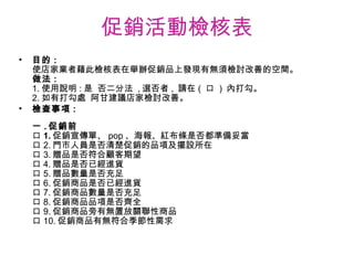 促銷活動檢核表 目的 : 使店家業者藉此檢核表在舉辦促銷品上發現有無須檢討改善的空間。 做法 : 1. 使用說明 : 是  否二分法  , 選否者 ,  請在 (  口  )  內打勾。 2. 如有打勾處  阿甘建議店家檢討改善。 檢查事項 : 一 . 促銷前 口 1. 促銷宣傳單、 pop 、海報、紅布條是否都準備妥當 口 2. 門市人員是否清楚促銷的品項及擺設所在 口 3. 贈品是否符合顧客期望 口 4. 贈品是否已經進貨 口 5. 贈品數量是否充足 口 6. 促銷商品是否已經進貨 口 7. 促銷商品數量是否充足 口 8. 促銷商品品項是否齊全 口 9. 促銷商品旁有無置放關聯性商品 口 10. 促銷商品有無符合季節性需求 　　　　　　　　　　　　　　　　　　　　　　　  　 