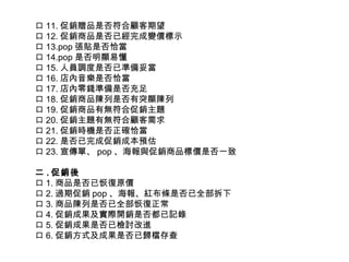 口 11. 促銷贈品是否符合顧客期望 口 12. 促銷商品是否已經完成變價標示 口 13.pop 張貼是否恰當 口 14.pop 是否明顯易懂 口 15. 人員調度是否已準備妥當 口 16. 店內音樂是否恰當 口 17. 店內零錢準備是否充足 口 18. 促銷商品陳列是否有突顯陳列 口 19. 促銷商品有無符合促銷主題 口 20. 促銷主題有無符合顧客需求 口 21. 促銷時機是否正確恰當 口 22. 是否已完成促銷成本預估 口 23. 宣傳單、 pop 、海報與促銷商品標價是否一致 二 . 促銷後 口 1. 商品是否已恢復原價 口 2. 過期促銷 pop 、海報、紅布條是否已全部拆下 口 3. 商品陳列是否已全部恢復正常 口 4. 促銷成果及實際開銷是否都已記錄 口 5. 促銷成果是否已檢討改進 口 6. 促銷方式及成果是否已歸檔存查 