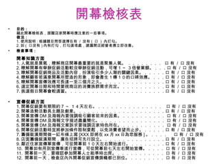 開幕檢核表 目的 : 藉此開幕檢核表，提醒店家開幕時應注意的一些事項。 做法 : 1. 使用說明 : 根據題目問答選擇在有  /  沒有 (  口  )  內打勾。 2. 如 (  口沒有 ) 內有打勾，打勾選項處，建議開店經營者應立即改善。 檢查事項 : 開幕知識方面 1. 人氣就是買氣，瞭解商店開幕最重要的就是聚集人氣。 ．．．．．．．．  口 有  /  口 沒有 2. 瞭解開幕有舉辦促銷活動較沒舉辦促銷活動，可增１ ~  ３倍營業額。．．．口 有  /  口 沒有 3. 瞭解開幕促銷商品及活動內容，扮演吸引多少人潮的關鍵因素。．．．．．口 有  /  口 沒有 4. 瞭解顧客若滿意開幕所塑造的形象，即會產生１傳１０的口碑效應。．．．口 有  /  口 沒有 5. 瞭解開幕宣傳效應可長達一至二個月之久。．．．．．．．．．．．．．．口 有  /  口 沒有 6. 選定開幕日期和時間要視商店的消費族群需求而定。．．．．．．．．．．口 有  /  口 沒有 7. 挑選假日開幕會較適當。．．．．．．．．．．．．．．．．．．．．．．口 有  /  口 沒有 宣傳促銷方面 1. 開幕促銷要有期限約７ ~  １４天左右。．．．．．．．．．．．．．．．  口 有  /  口 沒有 2. 開幕造勢活動具主題及創意。．．．．．．．．．．．．．．．．．．．．口 有  /  口 沒有 3. 開幕宣傳 DM 及海報內要強調吸引顧客前來的因素。．．．．．．．．．． 口 有  /  口 沒有 4. 開幕宣傳 DM 及海報文字描述盡量簡化。．．．．．．．．．．．．．．． 口 有  /  口 沒有 5. 開幕宣傳 DM 及海報文案訴求要強調店家特色所在。．．．．．．．．．． 口 有  /  口 沒有 6. 開幕促銷活動時宜將參加條件限制要鬆，以免消費者望而止步。．．．．．口 有  /  口 沒有 7. 籌備裝潢期間做一紅布條上寫 [XXX 即將在 xx 月 xx 日為您服務 ] 。．．．．  口 有  /  口 沒有 8. 店面籌備裝潢期間，廣告招牌可先行設立。．．．．．．．．．．．．．．口 有  /  口 沒有 9. 鄰近住家宣傳單宣傳，可從開幕前１０天左右開始進行。．．．．．．．．口 有  /  口 沒有 10.  開幕如有用到宣傳車進行宣傳，可從開幕前七天左右開始宣傳。．．．． 口 有  /  口 沒有 11.  開幕前一天，要確認參加開幕人士能準時出席。．．．．．．．．．．． 口 有  /  口 沒有 12.  開幕前一天，檢查店內外開幕促銷宣傳旗幟都已到位。．．．．．．．． 口 有  /  口 沒有 