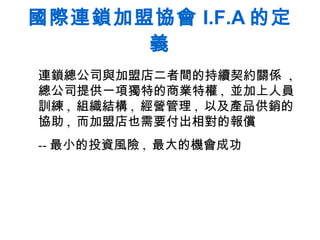 國際連鎖加盟協會 I.F.A 的定義 連鎖總公司與加盟店二者間的持續契約關係  ,  總公司提供一項獨特的商業特權 ,  並加上人員訓練 ,  組織結構 ,  經營管理 ,  以及產品供銷的協助 ,  而加盟店也需要付出相對的報償  -- 最小的投資風險 ,  最大的機會成功  