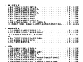 員工搭配方面 1. 員工已熟悉彼此工作間的搭配作業。．．．．．．．．．．．．．．．．口 有  /  口 沒有 2. 員工已熟悉顧客退換貨商品作業流程。．．．．．．．．．．．．．．．口 有  /  口 沒有 3. 員工已熟悉處理顧客抱怨作業流程。．．．．．．．．．．．．．．．．口 有  /  口 沒有 4. 員工已熟悉作廢發票的處理作業流程。．．．．．．．．．．．．．．．口 有  /  口 沒有 5. 員工已熟悉交換班的處理作業流程。．．．．．．．．．．．．．．．．口 有  /  口 沒有 6. 員工已熟悉接待顧客須注意事項。．．．．．．．．．．．．．．．．．口 有  /  口 沒有 7. 員工已熟悉結帳收銀該注意事項。．．．．．．．．．．．．．．．．．口 有  /  口 沒有 8. 員工已了解開幕促銷內容及目的所在。．．．．．．．．．．．．．．．口 有  /  口 沒有 9. 消費者想詢問或結帳時，可立即找到服務人員。．．．．．．．．．．．口 有  /  口 沒有 10.  開幕前先行試賣，磨練員工彼此間配合度及整個店務的運作技巧。．． 口 有  /  口 沒有 商品陳列方面 1. 已設明顯標示和指標指示商品陳列方式。．．．．．．．．．．．．．．口 有  /  口 沒有 2. 店內最具競爭力的商品已擺在最顯明的地方。．．．．．．．．．．．．口 有  /  口 沒有 　　 3. 促銷商品已陳列在容易吸引人看見的地方。．．．．．．．．．．．．．口 有  /  口 沒有 4. 員工已熟悉店內商品陳列所在與商品價格。．．．．．．．．．．．．．口 有  /  口 沒有 5. 商品價碼標箋佩帶沒有整齊正確。．．．．．．．．．．．．．．．．．口 有  /  口 沒有 6. 商品已按照規畫陳列完畢。．．．．．．．．．．．．．．．．．．．．口 有  /  口 沒有 其他 1. 準備收銀結帳所需統一發票或收據。．．．．．．．．．．．．．．．．口 有  /  口 沒有 2. 準備開幕當日結帳所需零錢數量。．．．．．．．．．．．．．．．．．口 有  /  口 沒有 3. 開幕前已進行過內部演練及實體搭配運作。．．．．．．．．．．．．．口 有  /  口 沒有 4. 營業登記立案已辦好且已懸掛在店內。．．．．．．．．．．．．．．．口 有  /  口 沒有 5. 開幕當日人力工作已週延分派分配。．．．．．．．．．．．．．．．．口 有  /  口 沒有 6. 視商店的主要客戶族群選定適合店內促銷和經營格調的音樂播放。．．．口 有  /  口 沒有 7. 開幕期間服務態度不能因優惠促銷而打折。．．．．．．．．．．．．．口 有  /  口 沒有 8. 開幕促銷期間不能因降低成本，而提供品質較差商品予消費者。．．．．口 有  /  口 沒有 