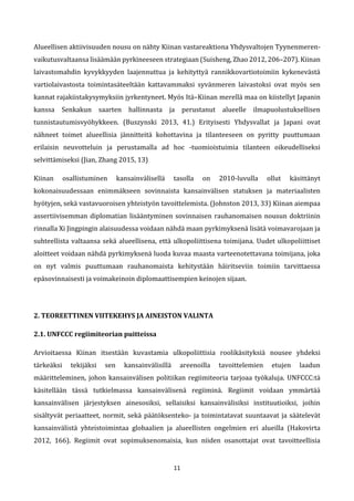 11
Alueellisen aktiivisuuden nousu on nähty Kiinan vastareaktiona Yhdysvaltojen Tyynenmeren-
vaikutusvaltaansa lisäämään pyrkineeseen strategiaan (Suisheng, Zhao 2012, 206–207). Kiinan
laivastomahdin kyvykkyyden laajennuttua ja kehityttyä rannikkovartiotoimiin kykenevästä
vartiolaivastosta toimintasäteeltään kattavammaksi syvänmeren laivastoksi ovat myös sen
kannat rajakiistakysymyksiin jyrkentyneet. Myös Itä–Kiinan merellä maa on kiistellyt Japanin
kanssa Senkakun saarten hallinnasta ja perustanut alueelle ilmapuolustuksellisen
tunnistautumisvyöhykkeen. (Buszynski 2013, 41.) Erityisesti Yhdysvallat ja Japani ovat
nähneet toimet alueellisia jännitteitä kohottavina ja tilanteeseen on pyritty puuttumaan
erilaisin neuvotteluin ja perustamalla ad hoc -tuomioistuimia tilanteen oikeudelliseksi
selvittämiseksi (Jian, Zhang 2015, 13)
Kiinan osallistuminen kansainvälisellä tasolla on 2010-luvulla ollut käsittänyt
kokonaisuudessaan enimmäkseen sovinnaista kansainvälisen statuksen ja materiaalisten
hyötyjen, sekä vastavuoroisen yhteistyön tavoittelemista. (Johnston 2013, 33) Kiinan aiempaa
assertiivisemman diplomatian lisääntyminen sovinnaisen rauhanomaisen nousun doktriinin
rinnalla Xi Jingpingin alaisuudessa voidaan nähdä maan pyrkimyksenä lisätä voimavarojaan ja
suhteellista valtaansa sekä alueellisena, että ulkopoliittisena toimijana. Uudet ulkopoliittiset
aloitteet voidaan nähdä pyrkimyksenä luoda kuvaa maasta varteenotettavana toimijana, joka
on nyt valmis puuttumaan rauhanomaista kehitystään häiritseviin toimiin tarvittaessa
epäsovinnaisesti ja voimakeinoin diplomaattisempien keinojen sijaan.
2. TEOREETTINEN VIITEKEHYS JA AINEISTON VALINTA
2.1. UNFCCC regiimiteorian puitteissa
Arvioitaessa Kiinan itsestään kuvastamia ulkopoliittisia roolikäsityksiä nousee yhdeksi
tärkeäksi tekijäksi sen kansainvälisillä areenoilla tavoittelemien etujen laadun
määritteleminen, johon kansainvälisen politiikan regiimiteoria tarjoaa työkaluja. UNFCCC:tä
käsitellään tässä tutkielmassa kansainvälisenä regiiminä. Regiimit voidaan ymmärtää
kansainvälisen järjestyksen ainesosiksi, sellaisiksi kansainvälisiksi instituutioiksi, joihin
sisältyvät periaatteet, normit, sekä päätöksenteko- ja toimintatavat suuntaavat ja säätelevät
kansainvälistä yhteistoimintaa globaalien ja alueellisten ongelmien eri alueilla (Hakovirta
2012, 166). Regiimit ovat sopimuksenomaisia, kun niiden osanottajat ovat tavoitteellisia
 