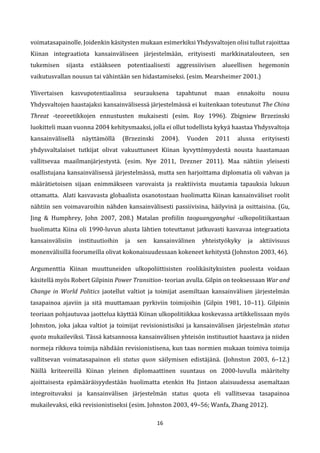 16
voimatasapainolle. Joidenkin käsitysten mukaan esimerkiksi Yhdysvaltojen olisi tullut rajoittaa
Kiinan integraatiota kansainväliseen järjestelmään, erityisesti markkinatalouteen, sen
tukemisen sijasta estääkseen potentiaalisesti aggressiivisen alueellisen hegemonin
vaikutusvallan nousun tai vähintään sen hidastamiseksi. (esim. Mearsheimer 2001.)
Ylivertaisen kasvupotentiaalinsa seurauksena tapahtunut maan ennakoitu nousu
Yhdysvaltojen haastajaksi kansainvälisessä järjestelmässä ei kuitenkaan toteutunut The China
Threat -teoreetikkojen ennustusten mukaisesti (esim. Roy 1996). Zbigniew Brzezinski
luokitteli maan vuonna 2004 kehitysmaaksi, jolla ei ollut todellista kykyä haastaa Yhdysvaltoja
kansainvälisellä näyttämöllä (Brzezinski 2004). Vuoden 2011 alussa erityisesti
yhdysvaltalaiset tutkijat olivat vakuuttuneet Kiinan kyvyttömyydestä nousta haastamaan
vallitsevaa maailmanjärjestystä. (esim. Nye 2011, Drezner 2011). Maa nähtiin yleisesti
osallistujana kansainvälisessä järjestelmässä, mutta sen harjoittama diplomatia oli vahvan ja
määrätietoisen sijaan enimmäkseen varovaista ja reaktiivista muutamia tapauksia lukuun
ottamatta. Alati kasvavasta globaalista osanotostaan huolimatta Kiinan kansainväliset roolit
nähtiin sen voimavaroihin nähden kansainvälisesti passiivisina, häilyvinä ja osittaisina. (Gu,
Jing & Humphrey, John 2007, 208.) Matalan profiilin taoguangyanghui -ulkopolitiikastaan
huolimatta Kiina oli 1990-luvun alusta lähtien toteuttanut jatkuvasti kasvavaa integraatiota
kansainvälisiin instituutioihin ja sen kansainvälinen yhteistyökyky ja aktiivisuus
monenvälisillä foorumeilla olivat kokonaisuudessaan kokeneet kehitystä (Johnston 2003, 46).
Argumenttia Kiinan muuttuneiden ulkopoliittisisten roolikäsityksisten puolesta voidaan
käsitellä myös Robert Gilpinin Power Transition- teorian avulla. Gilpin on teoksessaan War and
Change in World Politics jaotellut valtiot ja toimijat asemiltaan kansainvälisen järjestelmän
tasapainoa ajaviin ja sitä muuttamaan pyrkiviin toimijoihin (Gilpin 1981, 10–11). Gilpinin
teoriaan pohjautuvaa jaottelua käyttää Kiinan ulkopolitiikkaa koskevassa artikkelissaan myös
Johnston, joka jakaa valtiot ja toimijat revisionistisiksi ja kansainvälisen järjestelmän status
quota mukaileviksi. Tässä katsannossa kansainvälisen yhteisön instituutiot haastava ja niiden
normeja rikkova toimija nähdään revisionistisena, kun taas normien mukaan toimiva toimija
vallitsevan voimatasapainon eli status quon säilymisen edistäjänä. (Johnston 2003, 6–12.)
Näillä kriteereillä Kiinan yleinen diplomaattinen suuntaus on 2000-luvulla määritelty
ajoittaisesta epämääräisyydestään huolimatta etenkin Hu Jintaon alaisuudessa asemaltaan
integroituvaksi ja kansainvälisen järjestelmän status quota eli vallitsevaa tasapainoa
mukailevaksi, eikä revisionistiseksi (esim. Johnston 2003, 49–56; Wanfa, Zhang 2012).
 