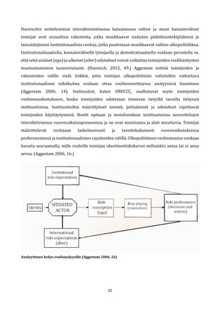 22
Harnischin esittelemässä interaktionistisessa katsannossa valtiot ja muut kansainväliset
toimijat ovat sosiaalisia rakenteita, jotka muokkaavat sisäisten päätöksentekijöidensä ja
lainsäätäjiensä institutionaalisia rooleja, jotka puolestaan muokkaavat valtion ulkopolitiikkaa.
Institutionalisaatiolla, kansainvälisellä työnjaolla ja demokratisaatiolla voidaan perustella se,
että sekä sisäiset (ego) ja ulkoiset (alter) odotukset voivat vaikuttaa toimijoiden roolikäsitysten
muotoutumiseen tasavertaisesti. (Harnisch, 2012, 49.) Aggestam esittää toimijoiden ja
rakenteiden välille vielä linkkiä, jotta toimijan ulkopoliittisiin valintoihin vaikuttava
institutionaalinen näkökulma voidaan ottaa rooliteoreettisessa analyysissä huomioon
(Aggestam 2006, 14). Instituutiot, kuten UNFCCC, osallistuvat myös toimijoiden
roolinmuodostukseen, koska toimijoiden odotetaan toimivan tietyillä tavoilla tietyissä
instituutioissa. Instituutioihin määrittyneet normit, pelisäännöt ja odotukset rajoittavat
toimijoiden käyttäytymistä. Roolit opitaan ja sosialisoidaan instituutioissa neuvottelujen
interaktiivisessa vuorovaikutusprosessissa ja ne ovat moninaisia ja alati muuttuvia. Toimijat
määrittelevät roolejaan laskelmoivasti ja tavoitehakuisesti vuorovaikutuksessa
preferenssiensä ja institutionaalisten rajoitteiden välillä. Ulkopoliittinen roolinmuutos voidaan
havaita seuraamalla, mille rooleille toimijan identiteettidiskurssi milloinkin antaa tai ei anna
arvoa. (Aggestam 2006, 16.)
Analyyttinen kehys roolianalyysille (Aggestam 2006, 26)
 