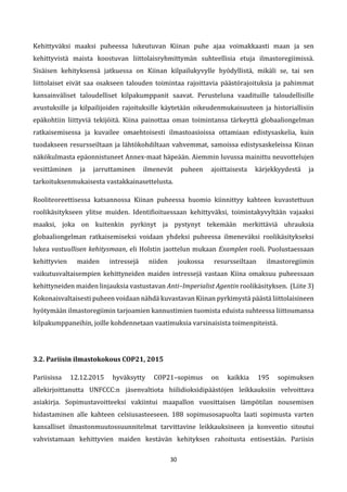 30
Kehittyväksi maaksi puheessa lukeutuvan Kiinan puhe ajaa voimakkaasti maan ja sen
kehittyvistä maista koostuvan liittolaisryhmittymän suhteellisia etuja ilmastoregiimissä.
Sisäisen kehityksensä jatkuessa on Kiinan kilpailukyvylle hyödyllistä, mikäli se, tai sen
liittolaiset eivät saa osakseen talouden toimintaa rajoittavia päästörajoituksia ja pahimmat
kansainväliset taloudelliset kilpakumppanit saavat. Perusteluna vaadituille taloudellisille
avustuksille ja kilpailijoiden rajoituksille käytetään oikeudenmukaisuuteen ja historiallisiin
epäkohtiin liittyviä tekijöitä. Kiina painottaa oman toimintansa tärkeyttä globaaliongelman
ratkaisemisessa ja kuvailee omaehtoisesti ilmastoasioissa ottamiaan edistysaskelia, kuin
tuodakseen resursseiltaan ja lähtökohdiltaan vahvemmat, samoissa edistysaskeleissa Kiinan
näkökulmasta epäonnistuneet Annex-maat häpeään. Aiemmin luvussa mainittu neuvottelujen
vesittäminen ja jarruttaminen ilmenevät puheen ajoittaisesta kärjekkyydestä ja
tarkoituksenmukaisesta vastakkainasettelusta.
Rooliteoreettisessa katsannossa Kiinan puheessa huomio kiinnittyy kahteen kuvastettuun
roolikäsitykseen ylitse muiden. Identifioituessaan kehittyväksi, toimintakyvyltään vajaaksi
maaksi, joka on kuitenkin pyrkinyt ja pystynyt tekemään merkittäviä uhrauksia
globaaliongelman ratkaisemiseksi voidaan yhdeksi puheessa ilmeneväksi roolikäsitykseksi
lukea vastuullisen kehitysmaan, eli Holstin jaottelun mukaan Examplen rooli. Puolustaessaan
kehittyvien maiden intressejä niiden joukossa resursseiltaan ilmastoregiimin
vaikutusvaltaisempien kehittyneiden maiden intressejä vastaan Kiina omaksuu puheessaan
kehittyneiden maiden linjauksia vastustavan Anti–Imperialist Agentin roolikäsityksen. (Liite 3)
Kokonaisvaltaisesti puheen voidaan nähdä kuvastavan Kiinan pyrkimystä päästä liittolaisineen
hyötymään ilmastoregiimin tarjoamien kannustimien tuomista eduista suhteessa liittoumansa
kilpakumppaneihin, joille kohdennetaan vaatimuksia varsinaisista toimenpiteistä.
3.2. Pariisin ilmastokokous COP21, 2015
Pariisissa 12.12.2015 hyväksytty COP21–sopimus on kaikkia 195 sopimuksen
allekirjoittanutta UNFCCC:n jäsenvaltiota hiilidioksidipäästöjen leikkauksiin velvoittava
asiakirja. Sopimustavoitteeksi vakiintui maapallon vuosittaisen lämpötilan nousemisen
hidastaminen alle kahteen celsiusasteeseen. 188 sopimusosapuolta laati sopimusta varten
kansalliset ilmastonmuutossuunnitelmat tarvittavine leikkauksineen ja konventio sitoutui
vahvistamaan kehittyvien maiden kestävän kehityksen rahoitusta entisestään. Pariisin
 