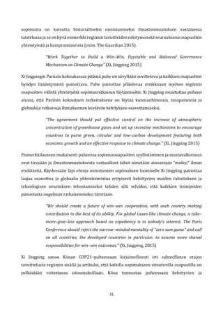31
sopimusta on kutsuttu historialliseksi onnistumiseksi ilmastonmuutoksen vastaisessa
taistelussa ja se on hyvä esimerkki regiimin tavoitteiden edistymisestä seurauksena osapuolten
yhteistyöstä ja kompromisseista (esim. The Guardian 2015).
“Work Together to Build a Win–Win, Equitable and Balanced Governance
Mechanism on Climate Change” (Xi, Jingping 2015)
Xi Jingpingin Pariisin kokouksessa pitämä puhe on sävyltään sovitteleva ja kaikkien osapuolten
hyödyn lisääntymistä painottava. Puhe painottaa ylläolevaa otsikkoaan myöten regiimin
osapuolten välistä yhteistyötä sopimusratkaisun löytämiseksi. Xi Jingping muistuttaa puheen
alussa, että Pariisin kokouksen tarkoituksena on löytää kunnianhimoisia, tasapainoisia ja
globaaleja ratkaisuja ihmiskunnan kestävän kehityksen saavuttamiseksi.
“The agreement should put effective control on the increase of atmospheric
concentration of greenhouse gases and set up incentive mechanisms to encourage
countries to purse green, circular and low–carbon development featuring both
economic growth and an effective response to climate change.” (Xi, Jingping 2015)
Esimerkkilauseen mukaisesti puheessa sopimusosapuolten syyllistäminen ja mustavalkoisuus
ovat tiessään ja ilmastonmuutoksesta vastuulliset tahot nimetään ainoastaan ”maiksi” ilman
etuliitteitä. Käydessään läpi ehtoja onnistuneen sopimuksen luomiselle Xi Jingping painottaa
laajaa osanottoa ja globaalia yhteistoimintaa erityisesti kehittyvien maiden rahoituksen ja
teknologisen avustuksen tehostamiseksi tehden silti selväksi, että kaikkien toimijoiden
panostusta ongelman ratkaisemiseksi tarvitaan.
”We should create a future of win–win cooperation, with each country making
contribution to the best of its ability. For global issues like climate change, a take–
more–give–less approach based on expediency is in nobody's interest. The Paris
Conference should reject the narrow–minded mentality of "zero sum game" and call
on all countries, the developed countries in particular, to assume more shared
responsibilities for win–win outcomes.” (Xi, Jingping, 2015)
Xi Jingping sanoo Kiinan COP21–puheessaan kirjaimellisesti irti suhteellisten etujen
tavoittelusta regiimin sisällä ja artikuloi, että kaikilla sopimukseen sitoutuvilla osapuolilla on
pelkästään voitettavaa sitoumuksillaan. Kiina tunnustaa puheessaan kehittyvien ja
 