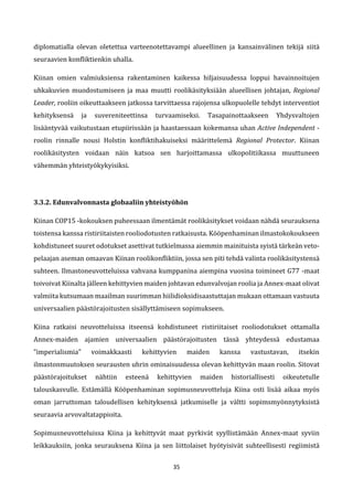 35
diplomatialla olevan oletettua varteenotettavampi alueellinen ja kansainvälinen tekijä siitä
seuraavien konfliktienkin uhalla.
Kiinan omien valmiuksiensa rakentaminen kaikessa hiljaisuudessa loppui havainnoitujen
uhkakuvien muodostumiseen ja maa muutti roolikäsityksiään alueellisen johtajan, Regional
Leader, rooliin oikeuttaakseen jatkossa tarvittaessa rajojensa ulkopuolelle tehdyt interventiot
kehityksensä ja suvereniteettinsa turvaamiseksi. Tasapainottaakseen Yhdysvaltojen
lisääntyvää vaikutustaan etupiirissään ja haastaessaan kokemansa uhan Active Independent -
roolin rinnalle nousi Holstin konfliktihakuiseksi määrittelemä Regional Protector. Kiinan
roolikäsitysten voidaan näin katsoa sen harjoittamassa ulkopolitiikassa muuttuneen
vähemmän yhteistyökykyisiksi.
3.3.2. Edunvalvonnasta globaaliin yhteistyöhön
Kiinan COP15 -kokouksen puheessaan ilmentämät roolikäsitykset voidaan nähdä seurauksena
toistensa kanssa ristiriitaisten rooliodotusten ratkaisusta. Kööpenhaminan ilmastokokoukseen
kohdistuneet suuret odotukset asettivat tutkielmassa aiemmin mainituista syistä tärkeän veto-
pelaajan aseman omaavan Kiinan roolikonfliktiin, jossa sen piti tehdä valinta roolikäsitystensä
suhteen. Ilmastoneuvotteluissa vahvana kumppanina aiempina vuosina toimineet G77 -maat
toivoivat Kiinalta jälleen kehittyvien maiden johtavan edunvalvojan roolia ja Annex-maat olivat
valmiita kutsumaan maailman suurimman hiilidioksidisaastuttajan mukaan ottamaan vastuuta
universaalien päästörajoitusten sisällyttämiseen sopimukseen.
Kiina ratkaisi neuvotteluissa itseensä kohdistuneet ristiriitaiset rooliodotukset ottamalla
Annex-maiden ajamien universaalien päästörajoitusten tässä yhteydessä edustamaa
”imperialismia” voimakkaasti kehittyvien maiden kanssa vastustavan, itsekin
ilmastonmuutoksen seurausten uhrin ominaisuudessa olevan kehittyvän maan roolin. Sitovat
päästörajoitukset nähtiin esteenä kehittyvien maiden historiallisesti oikeutetulle
talouskasvulle. Estämällä Kööpenhaminan sopimusneuvotteluja Kiina osti lisää aikaa myös
oman jarruttoman taloudellisen kehityksensä jatkumiselle ja vältti sopimsmyönnytyksistä
seuraavia arvovaltatappioita.
Sopimusneuvotteluissa Kiina ja kehittyvät maat pyrkivät syyllistämään Annex-maat syviin
leikkauksiin, jonka seurauksena Kiina ja sen liittolaiset hyötyisivät suhteellisesti regiimistä
 