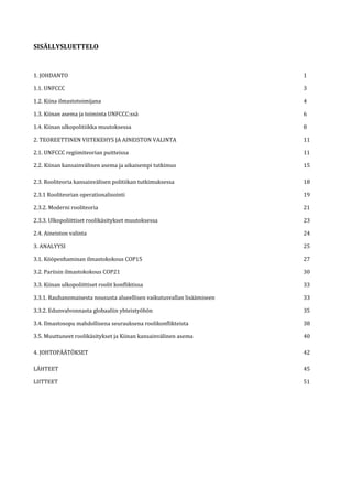 SISÄLLYSLUETTELO
1. JOHDANTO 1
1.1. UNFCCC 3
1.2. Kiina ilmastotoimijana 4
1.3. Kiinan asema ja toiminta UNFCCC:ssä 6
1.4. Kiinan ulkopolitiikka muutoksessa 8
2. TEOREETTINEN VIITEKEHYS JA AINEISTON VALINTA 11
2.1. UNFCCC regiimiteorian puitteissa 11
2.2. Kiinan kansainvälinen asema ja aikaisempi tutkimus 15
2.3. Rooliteoria kansainvälisen politiikan tutkimuksessa 18
2.3.1 Rooliteorian operationalisointi 19
2.3.2. Moderni rooliteoria 21
2.3.3. Ulkopoliittiset roolikäsitykset muutoksessa 23
2.4. Aineiston valinta 24
3. ANALYYSI 25
3.1. Kööpenhaminan ilmastokokous COP15 27
3.2. Pariisin ilmastokokous COP21 30
3.3. Kiinan ulkopoliittiset roolit konfliktissa 33
3.3.1. Rauhanomaisesta noususta alueellisen vaikutusvallan lisäämiseen 33
3.3.2. Edunvalvonnasta globaaliin yhteistyöhön 35
3.4. Ilmastosopu mahdollisena seurauksena roolikonflikteista 38
3.5. Muuttuneet roolikäsitykset ja Kiinan kansainvälinen asema 40
4. JOHTOPÄÄTÖKSET 42
LÄHTEET 45
LIITTEET 51
 