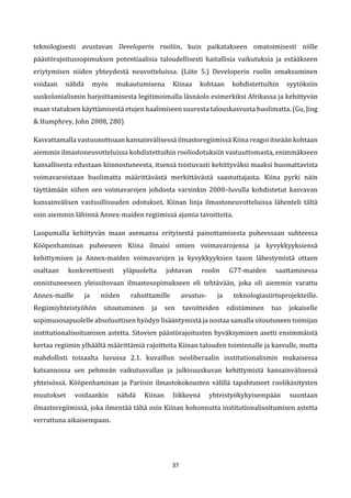 37
teknologisesti avustavan Developerin rooliin, kuin paikatakseen omatoimisesti niille
päästörajoitussopimuksen potentiaalisia taloudellisesti haitallisia vaikutuksia ja estääkseen
eriytymisen niiden yhteydestä neuvotteluissa. (Liite 5.) Developerin roolin omaksuminen
voidaan nähdä myös mukautumisena Kiinaa kohtaan kohdistettuihin syytöksiin
uuskolonialismin harjoittamisesta legitimoimalla läsnäolo esimerkiksi Afrikassa ja kehittyvän
maan statuksen käyttämisestä etujen haalimiseen suuresta talouskasvusta huolimatta. (Gu, Jing
& Humphrey, John 2008, 280)
Kasvattamalla vastuunottoaan kansainvälisessä ilmastoregiimissä Kiina reagoi itseään kohtaan
aiemmin ilmastoneuvotteluissa kohdistettuihin rooliodotuksiin vastuuttomasta, enimmäkseen
kansallisesta edustaan kiinnostuneesta, itsensä toistuvasti kehittyväksi maaksi huomattavista
voimavaroistaan huolimatta määrittävästä merkittävästä saastuttajasta. Kiina pyrki näin
täyttämään siihen sen voimavarojen johdosta varsinkin 2000–luvulla kohdistetut kasvavan
kansainvälisen vastuullisuuden odotukset. Kiinan linja ilmastoneuvotteluissa lähenteli tältä
osin aiemmin lähinnä Annex-maiden regiimissä ajamia tavoitteita.
Luopumalla kehittyvän maan asemansa erityisestä painottamisesta puheessaan suhteessa
Kööpenhaminan puheeseen Kiina ilmaisi omien voimavarojensa ja kyvykkyyksiensä
kehittymisen ja Annex-maiden voimavarojen ja kyvykkyyksien tason lähestymistä ottaen
osaltaan konkreettisesti yläpuolelta johtavan roolin G77-maiden saattamisessa
onnistuneeseen yleissitovaan ilmastosopimukseen eli tehtävään, joka oli aiemmin varattu
Annex-maille ja niiden rahoittamille avustus- ja teknologiasiirtoprojekteille.
Regiimiyhteistyöhön sitoutuminen ja sen tavoitteiden edistäminen tuo jokaiselle
sopimusosapuolelle absoluuttisen hyödyn lisääntymistä ja nostaa samalla sitoutuneen toimijan
institutionalisoitumisen astetta. Sitovien päästörajoitusten hyväksyminen asetti ensimmäistä
kertaa regiimin ylhäältä määrittämiä rajoitteita Kiinan talouden toiminnalle ja kasvulle, mutta
mahdollisti toisaalta luvussa 2.1. kuvaillun neoliberaalin institutionalismin mukaisessa
katsannossa sen pehmeän vaikutusvallan ja julkisuuskuvan kehittymistä kansainvälisessä
yhteisössä. Kööpenhaminan ja Pariisin ilmastokokousten välillä tapahtuneet roolikäsitysten
muutokset voidaankin nähdä Kiinan liikkeenä yhteistyökykyisempään suuntaan
ilmastoregiimissä, joka ilmentää tältä osin Kiinan kohonnutta institutionalisoitumisen astetta
verrattuna aikaisempaan.
 