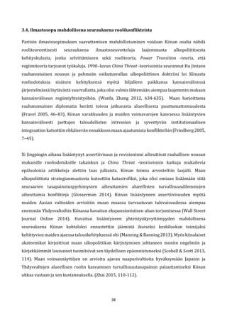 38
3.4. Ilmastosopu mahdollisena seurauksena roolikonflikteista
Pariisin ilmastosopimuksen saavuttamisen mahdollistuminen voidaan Kiinan osalta nähdä
rooliteoreettisesti seurauksena ilmastoneuvotteluja laajemmasta ulkopoliittisesta
kehityskulusta, jonka selvittämiseen sekä rooliteoria, Power Transition -teoria, että
regiimiteoria tarjoavat työkaluja. 1990–luvun China Threat -teorisointia seurannut Hu Jintaon
rauhanomaisen nousun ja pehmeän vaikutusvallan ulkopoliittinen doktriini loi Kiinasta
rooliodotuksia sisäisen kehityksensä myötä hiljalleen paikkansa kansainvälisessä
järjestelmässä löytävästä suurvallasta, joka olisi valmis lähtemään aiempaa laajemmin mukaan
kansainväliseen regiimiyhteistyöhön. (Wanfa, Zhang 2012, 634-635). Maan harjoittama
rauhanomainen diplomatia herätti toivoa jatkuvasta alueellisesta puuttumattomuudesta
(Fravel 2005, 46–83). Kiinan varakkuuden ja muiden voimavarojen kasvaessa lisääntyvien
kansainvälisesti jaettujen taloudellisten intressien ja syventyvän institutionaalisen
integraation katsottiin ehkäisevän ennakkoon maan ajautumista konflikteihin (Friedberg 2005,
7–45).
Xi Jingpingin aikana lisääntynyt assertiivisuus ja revisionismi aiheuttivat rauhallisen nousun
mukaisille rooliodotuksille takaiskun ja China Threat -teorisoinnin kaikuja mukailevia
epäluuloisia artikkeleja alettiin taas julkaista. Kiinan toimia arvosteltiin laajalti. Maan
ulkopoliittista strategianmuutosta kutsuttiin katastrofiksi, joka olisi omiaan lisäämään siitä
seuraavien tasapainotuspyrkimysten aiheuttamien alueellisten turvallisuusdilemmojen
aiheuttamia konflikteja (Glosserman 2014). Kiinan lisääntyneen assertiivisuuden myötä
muiden Aasian valtioiden arvioitiin muun muassa turvautuvan tulevaisuudessa aiempaa
enemmän Yhdysvaltoihin Kiinassa havaitun ekspansionistisen uhan torjumisessa (Wall Street
Journal Online 2014). Havaitun lisääntyneen yhteistyökyvyttömyyden mahdollisena
seurauksena Kiinan kohtaloksi ennustettiin jäämistä ikuiseksi keskiluokan toimijaksi
kehittyvien maiden ajaessa talouskehityksessä ohi (Manning & Banning 2013). Myös kiinalaiset
akateemikot kirjoittivat maan ulkopolitiikan kärjistymisen johtaneen moniin ongelmiin ja
kärjekkäimmät lausunnot tuomitsivat sen täydellisen epäonnistuneeksi (Scobell & Scott 2013,
114). Maan voimannäyttöjen on arvioitu ajavan naapurivaltioita hyväksymään Japanin ja
Yhdysvaltojen alueellisen roolin kasvamisen turvallisuustasapainon palauttamiseksi Kiinan
uhkaa vastaan ja sen kustannuksella. (Zhai 2015, 110-112).
 