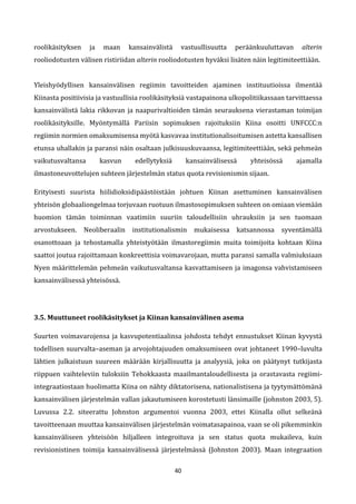 40
roolikäsityksen ja maan kansainvälistä vastuullisuutta peräänkuuluttavan alterin
rooliodotusten välisen ristiriidan alterin rooliodotusten hyväksi lisäten näin legitimiteettiään.
Yleishyödyllisen kansainvälisen regiimin tavoitteiden ajaminen instituutioissa ilmentää
Kiinasta positiivisia ja vastuullisia roolikäsityksiä vastapainona ulkopolitiikassaan tarvittaessa
kansainvälistä lakia rikkovan ja naapurivaltioiden tämän seurauksena vierastaman toimijan
roolikäsityksille. Myöntymällä Pariisin sopimuksen rajoituksiin Kiina osoitti UNFCCC:n
regiimin normien omaksumisensa myötä kasvavaa institutionalisoitumisen astetta kansallisen
etunsa uhallakin ja paransi näin osaltaan julkisuuskuvaansa, legitimiteettiään, sekä pehmeän
vaikutusvaltansa kasvun edellytyksiä kansainvälisessä yhteisössä ajamalla
ilmastoneuvottelujen suhteen järjestelmän status quota revisionismin sijaan.
Erityisesti suurista hiilidioksidipäästöistään johtuen Kiinan asettuminen kansainvälisen
yhteisön globaaliongelmaa torjuvaan ruotuun ilmastosopimuksen suhteen on omiaan viemään
huomion tämän toiminnan vaatimiin suuriin taloudellisiin uhrauksiin ja sen tuomaan
arvostukseen. Neoliberaalin institutionalismin mukaisessa katsannossa syventämällä
osanottoaan ja tehostamalla yhteistyötään ilmastoregiimin muita toimijoita kohtaan Kiina
saattoi joutua rajoittamaan konkreettisia voimavarojaan, mutta paransi samalla valmiuksiaan
Nyen määrittelemän pehmeän vaikutusvaltansa kasvattamiseen ja imagonsa vahvistamiseen
kansainvälisessä yhteisössä.
3.5. Muuttuneet roolikäsitykset ja Kiinan kansainvälinen asema
Suurten voimavarojensa ja kasvupotentiaalinsa johdosta tehdyt ennustukset Kiinan kyvystä
todellisen suurvalta–aseman ja arvojohtajuuden omaksumiseen ovat johtaneet 1990–luvulta
lähtien julkaistuun suureen määrään kirjallisuutta ja analyysiä, joka on päätynyt tutkijasta
riippuen vaihteleviin tuloksiin Tehokkaasta maailmantaloudellisesta ja orastavasta regiimi-
integraatiostaan huolimatta Kiina on nähty diktatorisena, nationalistisena ja tyytymättömänä
kansainvälisen järjestelmän vallan jakautumiseen korostetusti länsimaille (johnston 2003, 5).
Luvussa 2.2. siteerattu Johnston argumentoi vuonna 2003, ettei Kiinalla ollut selkeänä
tavoitteenaan muuttaa kansainvälisen järjestelmän voimatasapainoa, vaan se oli pikemminkin
kansainväliseen yhteisöön hiljalleen integroituva ja sen status quota mukaileva, kuin
revisionistinen toimija kansainvälisessä järjestelmässä (Johnston 2003). Maan integraation
 
