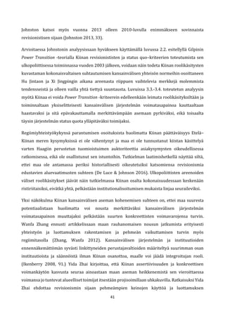 41
Johnston katsoi myös vuonna 2013 olleen 2010-luvulla enimmäkseen sovinnaista
revisionistisen sijaan (Johnston 2013, 33).
Arvioitaessa Johnstonin analyysissaan hyväkseen käyttämällä luvussa 2.2. esitellyllä Gilpinin
Power Transition -teorialla Kiinan revisionististen ja status quo–kriteerien toteutumista sen
ulkopoliittisessa toiminnassa vuoden 2003 jälkeen, voidaan näin todeta Kiinan roolikäsitysten
kuvastaman kokonaisvaltaisen suhtautumisen kansainvälisen yhteisön normeihin osoittaneen
Hu Jintaon ja Xi Jingpingin aikana areenasta riippuen vaihtelevia merkkejä molemmista
tendensseistä ja olleen vailla yhtä tiettyä suuntausta. Luvuissa 3.3.-3.4. toteutetun analyysin
myötä Kiinaa ei voida Power Transition -kriteerein edelleenkään leimata roolikäsityksiltään ja
toiminnaltaan yksiselitteisesti kansainvälisen järjestelmän voimatasapainoa kauttaaltaan
haastavaksi ja sitä epävakauttamalla merkittävämpään asemaan pyrkiväksi, eikä toisaalta
täysin järjestelmän status quota ylläpitäväksi toimijaksi.
Regiimiyhteistyökykynsä parantumisen osoituksista huolimatta Kiinan päättäväisyys Etelä–
Kiinan meren kysymyksissä ei ole vähentynyt ja maa ei ole tunnustanut kiistan käsittelyä
varten Haagiin perustetun tuomioistuimen auktoriteettia asiakysymysten oikeudellisessa
ratkomisessa, eikä ole osallistunut sen istuntoihin. Tutkielman laatimishetkellä näyttää siltä,
ettei maa ole antamassa periksi historiallisesti oikeutetuiksi katsomiensa revisionismia
edustavien aluevaatimusten suhteen (De Luce & Johnson 2016). Ulkopoliittisten areenoiden
väliset roolikäsitykset jäävät näin tutkielmassa Kiinan osalta kokonaisuudessaan keskenään
ristiriitaisiksi, eivätkä yhtä, pelkästään institutionalisoitumisen mukaista linjaa seuraileviksi.
Yksi näkökulma Kiinan kansainvälisen aseman kohenemisen suhteen on, ettei maa suuresta
potentiaalistaan huolimatta voi nousta merkittäväksi kansainvälisen järjestelmän
voimatasapainon muuttajaksi pelkästään suurten konkreettisten voimavarojensa turvin.
Wanfa Zhang ennusti artikkelissaan maan rauhanomaisen nousun jatkumista erityisesti
yhteistyön ja luottamuksen rakentamisen ja pehmeän vaikuttamisen turvin myös
regiimitasolla (Zhang, Wanfa 2012). Kansainvälisen järjestelmän ja instituutioiden
ennennäkemättömän syvästi linkittyneiden perustajavaltioiden määriteltyä suurimman osan
instituutioista ja säännöistä ilman Kiinan osanottoa, maalle voi jäädä integroitujan rooli.
(Ikenberry 2008, 91.) Yida Zhai kirjoittaa, että Kiinan assertiivisuuden ja konkreettisen
voimankäytön kasvusta seuraa ainoastaan maan aseman heikkenemistä sen vieroittaessa
voimansa jo tuntevat alueelliset toimijat itsestään projisoimillaan uhkakuvilla. Ratkaisuksi Yida
Zhai ehdottaa revisionismin sijaan pehmeämpien keinojen käyttöä ja luottamuksen
 