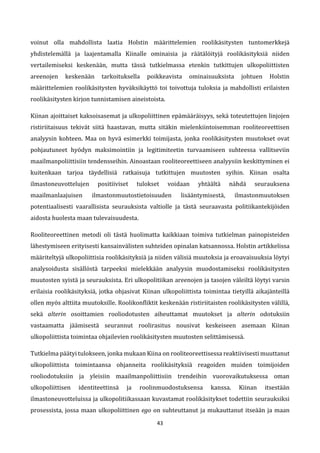 43
voinut olla mahdollista laatia Holstin määrittelemien roolikäsitysten tuntomerkkejä
yhdistelemällä ja laajentamalla Kiinalle ominaisia ja räätälöityjä roolikäsityksiä niiden
vertailemiseksi keskenään, mutta tässä tutkielmassa etenkin tutkittujen ulkopoliittisten
areenojen keskenään tarkoituksella poikkeavista ominaisuuksista johtuen Holstin
määrittelemien roolikäsitysten hyväksikäyttö toi toivottuja tuloksia ja mahdollisti erilaisten
roolikäsitysten kirjon tunnistamisen aineistoista.
Kiinan ajoittaiset kaksoisasemat ja ulkopoliittinen epämääräisyys, sekä toteutettujen linjojen
ristiriitaisuus tekivät siitä haastavan, mutta sitäkin mielenkiintoisemman rooliteoreettisen
analyysin kohteen. Maa on hyvä esimerkki toimijasta, jonka roolikäsitysten muutokset ovat
pohjautuneet hyödyn maksimointiin ja legitimiteetin turvaamiseen suhteessa vallitseviin
maailmanpoliittisiin tendensseihin. Ainoastaan rooliteoreettiseen analyysiin keskittyminen ei
kuitenkaan tarjoa täydellisiä ratkaisuja tutkittujen muutosten syihin. Kiinan osalta
ilmastoneuvottelujen positiiviset tulokset voidaan yhtäältä nähdä seurauksena
maailmanlaajuisen ilmastonmuutostietoisuuden lisääntymisestä, ilmastonmuutoksen
potentiaalisesti vaarallisista seurauksista valtiolle ja tästä seuraavasta politiikantekijöiden
aidosta huolesta maan tulevaisuudesta.
Rooliteoreettinen metodi oli tästä huolimatta kaikkiaan toimiva tutkielman painopisteiden
lähestymiseen erityisesti kansainvälisten suhteiden opinalan katsannossa. Holstin artikkelissa
määriteltyjä ulkopoliittisia roolikäsityksiä ja niiden välisiä muutoksia ja eroavaisuuksia löytyi
analysoidusta sisällöstä tarpeeksi mielekkään analyysin muodostamiseksi roolikäsitysten
muutosten syistä ja seurauksista. Eri ulkopolitiikan areenojen ja tasojen väleiltä löytyi varsin
erilaisia roolikäsityksiä, jotka ohjasivat Kiinan ulkopoliittista toimintaa tietyillä aikajänteillä
ollen myös alttiita muutoksille. Roolikonfliktit keskenään ristiriitaisten roolikäsitysten välillä,
sekä alterin osoittamien rooliodotusten aiheuttamat muutokset ja alterin odotuksiin
vastaamatta jäämisestä seurannut roolirasitus nousivat keskeiseen asemaan Kiinan
ulkopoliittista toimintaa ohjailevien roolikäsitysten muutosten selittämisessä.
Tutkielma päätyi tulokseen, jonka mukaan Kiina on rooliteoreettisessa reaktiivisesti muuttanut
ulkopoliittista toimintaansa ohjanneita roolikäsityksiä reagoiden muiden toimijoiden
rooliodotuksiin ja yleisiin maailmanpoliittisiin trendeihin vuorovaikutuksessa oman
ulkopoliittisen identiteettinsä ja roolinmuodostuksensa kanssa. Kiinan itsestään
ilmastoneuvotteluissa ja ulkopolitiikassaan kuvastamat roolikäsitykset todettiin seurauksiksi
prosessista, jossa maan ulkopoliittinen ego on suhteuttanut ja mukauttanut itseään ja maan
 
