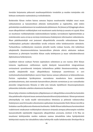 44
itsestään heijastamia jatkuvasti maailmanpoliittisiin trendeihin ja muiden toimijoiden sitä
kohtaan osoittamiin vaatimuksiin ja rooliodotuksiin.
Keskeiseksi Kiinan roolien kanssa samassa linjassa muuttuneeksi tekijäksi nousi maan
suhtautuminen ja kansainvälisen yhteisön instituutioihin ja regiimeihin, sekä niiden
pelisääntöjen noudattamiseen tai noudattamatta jättämiseen. Hu Jintaon ja Xi Jingpingin aikana
maan ulkopoliittiset roolikäsitykset ovat muuttuneet useita kertoja ja useasta eri syystä. Kiina
on muuttanut roolikäsityksiään maksimoidakseen hyödyn, turvatakseen legitimiteettiään ja
sisäistäessään uusia arvoja ja normeja toimintaansa lisääntyneen informaation vaikutuksesta.
Maan päätöksentekijät ovat joutuneet ulkopoliittisilla areenoilla suhteuttamaan Kiinan
roolikäsityksiä parhaaksi näkemällään tavalla erilaisiin niihin kohdistuneisiin odotuksiin.
Tarkastellessa roolikäsitysten muutosta yleisellä tasolla voidaan havaita, että tutkielman
aikajänteellä ilmastoneuvotteluissa kansainvälisen yhteisön alterin odotusten mukaan
toimimisen ja yhteistyön havaittiin Kiinan osalta kehittyneen ja maan valtioidenvälisessä
diplomatiassa heikentyneen.
Löydökset tukevat osaltaan Pariisin sopimuksen solmimisen ja sen vuonna 2016 Kiinan
toimesta tapahtuneen ratifioimisen myötä käsitystä kansainvälistä integraatiotaan
sovinnaisesti syventäneestä toimijasta tarkastellessa pelkkiä ilmastoneuvotteluja, mutta
samalla aikajänteellä maan ulkopolitiikassa lisääntynyt assertiivisuus ei sovi
institutionalisoitumiskehityksen suuren linjan kanssa samaan jatkumoon ja kokonaiskuvaan.
Pariisin sopimuksen hyväksymisen seurauksena muodostuva kuva aiemminkin
peräänkuulutetusta, alati enemmän kansainvälisen yhteisön normistoon ja sen vastuulliseksi
jäseneksi integroituvasta Kiinasta ei tältä osin toteudu täydellisesti ilmastosopimukseen
johtaneiden tärkeiden askelten ottamisesta huolimatta.
Kiinan kyky erilaisten roolikäsitysten ylläpitämiseen eri ulkopolitiikan areenoilla luo kuitenkin
tilaa pohdinnalle erityisesti maan asemasta kansainvälisessä järjestelmässä. Kiinan parantunut
yhteistyökyky voi tuoda maalle tulevaisuudessa liittolaisia ja pehmeää vaikutusvaltaa
lisääntyneen assertiivisuuden aiheuttamien epäluulojen korjaamiseksi Etelä–Kiinan merellä ja
Senkakun saarilla jatkuvasta tilanteesta huolimatta. Kaikki Kiinan tutkielmassa havainnoidusti
reaktiivisesti omaksumat roolikäsitykset edustavat siirtymää aiempaa johtavampiin rooleihin
kansainvälisellä näyttämöllä riippumatta ulkopolitiikan areenasta. (Liitteet 2–5) Maa on
muuttunut kehittyneiden maiden osakseen saamaa taloudellista tukea hyödyntävästä
kehittyvästä maasta itse taloudellista tukea kehittyville maille kohdentavaksi Developeriksi ja
 