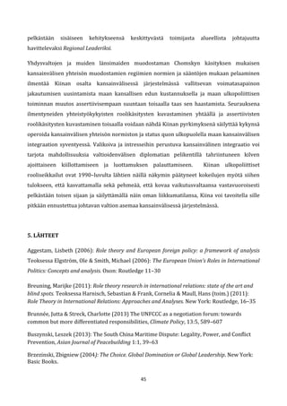 45
pelkästään sisäiseen kehitykseensä keskittyvästä toimijasta alueellista johtajuutta
havittelevaksi Regional Leaderiksi.
Yhdysvaltojen ja muiden länsimaiden muodostaman Chomskyn käsityksen mukaisen
kansainvälisen yhteisön muodostamien regiimien normien ja sääntöjen mukaan pelaaminen
ilmentää Kiinan osalta kansainvälisessä järjestelmässä vallitsevan voimatasapainon
jakautumisen uusintamista maan kansallisen edun kustannuksella ja maan ulkopoliittisen
toiminnan muutos assertiivisempaan suuntaan toisaalla taas sen haastamista. Seurauksena
ilmentyneiden yhteistyökykyisten roolikäsitysten kuvastaminen yhtäällä ja assertiivisten
roolikäsitysten kuvastaminen toisaalla voidaan nähdä Kiinan pyrkimyksenä säilyttää kykynsä
operoida kansainvälisen yhteisön normiston ja status quon ulkopuolella maan kansainvälisen
integraation syventyessä. Valikoiva ja intresseihin perustuva kansainvälinen integraatio voi
tarjota mahdollisuuksia valtioidenvälisen diplomatian pelikentillä tahriintuneen kilven
ajoittaiseen kiillottamiseen ja luottamuksen palauttamiseen. Kiinan ulkopoliittiset
rooliseikkailut ovat 1990–luvulta lähtien näillä näkymin päätyneet kokeilujen myötä siihen
tulokseen, että kasvattamalla sekä pehmeää, että kovaa vaikutusvaltaansa vastavuoroisesti
pelkästään toisen sijaan ja säilyttämällä näin oman liikkumatilansa, Kiina voi tavoitella sille
pitkään ennustettua johtavan valtion asemaa kansainvälisessä järjestelmässä.
5. LÄHTEET
Aggestam, Lisbeth (2006): Role theory and European foreign policy: a framework of analysis
Teoksessa Elgström, Ole & Smith, Michael (2006): The European Union’s Roles in International
Politics: Concepts and analysis. Oxon: Routledge 11–30
Breuning, Marijke (2011): Role theory research in international relations: state of the art and
blind spots. Teoksessa Harnisch, Sebastian & Frank, Cornelia & Maull, Hans (toim.) (2011):
Role Theory in International Relations: Approaches and Analyses. New York: Routledge, 16–35
Brunnée, Jutta & Streck, Charlotte (2013) The UNFCCC as a negotiation forum: towards
common but more differentiated responsibilities, Climate Policy, 13:5, 589–607
Buszynski, Leszek (2013): The South China Maritime Dispute: Legality, Power, and Conflict
Prevention, Asian Journal of Peacebuilding 1:1, 39–63
Brzezinski, Zbigniew (2004): The Choice. Global Domination or Global Leadership. New York:
Basic Books.
 
