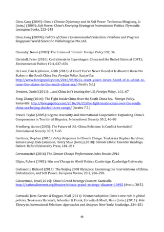 46
Chen, Gang (2009): China’s Climate Diplomacy and its Soft Power. Teoksessa Mingjiang, Li
(toim.) (2009): Soft Power: China’s Emerging Strategy in International Politics. Plymouth:
Lexington Books, 225–245
Chen, Gang (2009b): Politics of China’s Environmental Protection: Problems and Progress.
Singapore: World Scientific Publishing Co. Pte. Ltd.
Chomsky, Noam (2002): The Crimes of ‘Intcom’. Foreign Policy 132, 34
Christoff, Peter (2010): Cold climate in Copenhagen: China and the United States at COP15,
Environmental Politics 19:4, 637–656
De Luce, Dan & Johnson, Keith (2016): A Court You’ve Never Heard of Is About to Raise the
Stakes in the South China Sea. Foreign Policy. Saatavilla:
http://www.foreignpolicy.com/2016/06/02/a–court–youve–never–heard–of–is–about–to–
raise–the–stakes–in–the–south–china–sea/ (Avattu 5.6.)
Drezner, Daniel (2011): …and China isn’t beating the U.S. Foreign Policy, 1:11, 67
Feng, Zhang (2016): The Fight Inside China Over the South China Sea. Foreign Policy.
Saatavilla: http://foreignpolicy.com/2016/06/23/the-fight-inside-china-over-the-south-
china-sea-beijing-divided-three-camps/ (Avattu 7.7.)
Fravel, Taylor (2005): Regime insecurity and International Cooperation: Explaining China’s
Compromises in Territorial Disputes. International Security 30:2, 46–83
Friedberg, Aaron (2005): The Future of U.S.–China Relations: Is Conflict Inevitable?
International Security 30:2, 7–45
Gardiner, Stephen (2010): Policy Responses to Climate Change. Teoksessa Stephen Gardiner,
Simon Caney, Dale Jamieson, Henry Shue (toim.) (2010): Climate Ethics: Essential Readings.
Oxford: Oxford University Press, 181–214
Germanwatch (2016) The Climate Change Performance Index Results 2016
Gilpin, Robert (1981): War and Change in World Politics. Cambridge, Cambridge University
Giulianotti, Richard (2015): The Beijing 2008 Olympics: Examining the Interrelations of China,
Globalization, and Soft Power. European Review, 23:2, 286–296
Glosserman, Brad (2014): China's Grand Strategy Disaster. Saatavilla:
http://nationalinterest.org/feature/chinas–grand–strategy–disaster–10492 (Avattu 30.5.)
Gottwald, Jörn–Carsten & Duggan, Niall (2011): Hesitant adaption: China’s new role in global
policies. Teoksessa Harnisch, Sebastian & Frank, Cornelia & Maull, Hans (toim.) (2011): Role
Theory in International Relations: Approaches and Analyses. New York: Routledge, 234–251
 