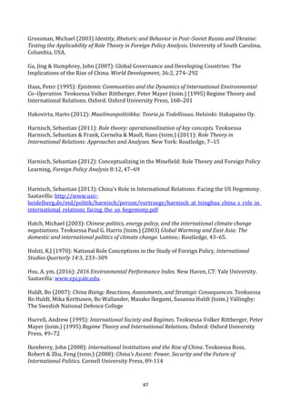 47
Grossman, Michael (2003) Identity, Rhetoric and Behavior in Post–Soviet Russia and Ukraine:
Testing the Applicability of Role Theory in Foreign Policy Analysis. University of South Carolina,
Columbia, USA.
Gu, Jing & Humphrey, John (2007): Global Governance and Developing Countries: The
Implications of the Rise of China. World Development, 36:2, 274–292
Haas, Peter (1995): Epistemic Communities and the Dynamics of International Environmental
Co–Operation. Teoksessa Volker Rittberger, Peter Mayer (toim.) (1995) Regime Theory and
International Relations. Oxford: Oxford University Press, 168–201
Hakovirta, Harto (2012): Maailmanpolitiikka: Teoria ja Todellisuus. Helsinki: Hakapaino Oy.
Harnisch, Sebastian (2011): Role theory: operationalization of key concepts. Teoksessa
Harnisch, Sebastian & Frank, Cornelia & Maull, Hans (toim.) (2011): Role Theory in
International Relations: Approaches and Analyses. New York: Routledge, 7–15
Harnisch, Sebastian (2012): Conceptualizing in the Minefield: Role Theory and Foreign Policy
Learning, Foreign Policy Analysis 8:12, 47–69
Harnisch, Sebastian (2013): China's Role in International Relations: Facing the US Hegemony.
Saatavilla: http://www.uni–
heidelberg.de/md/politik/harnisch/person/vortraege/harnisch_at_tsinghua_china_s_role_in_
international_relations_facing_the_us_hegemony.pdf
Hatch, Michael (2003): Chinese politics, energy policy, and the international climate change
negotiations. Teoksessa Paul G. Harris (toim.) (2003) Global Warming and East Asia: The
domestic and international politics of climate change. Lontoo,: Routledge, 43–65.
Holsti, K.J (1970): National Role Conceptions in the Study of Foreign Policy, International
Studies Quarterly 14:3, 233–309
Hsu, A. ym. (2016): 2016 Environmental Performance Index. New Haven, CT: Yale University.
Saatavilla: www.epi.yale.edu.
Huldt, Bo (2007): China Rising: Reactions, Assessments, and Strategic Consequences. Teoksessa
Bo Huldt, Mika Kerttunen, Bo Wallander, Masako Ikegami, Susanna Huldt (toim.) Vällingby:
The Swedish National Defence College
Hurrell, Andrew (1995): International Society and Regimes. Teoksessa Volker Rittberger, Peter
Mayer (toim.) (1995) Regime Theory and International Relations. Oxford: Oxford University
Press, 49–72
Ikenberry, John (2008): International Institutions and the Rise of China. Teoksessa Ross,
Robert & Zhu, Feng (toim.) (2008): China’s Ascent: Power, Security and the Future of
International Politics. Cornell University Press, 89-114
 