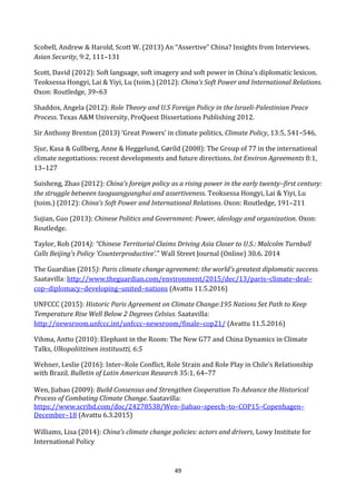 49
Scobell, Andrew & Harold, Scott W. (2013) An “Assertive” China? Insights from Interviews.
Asian Security, 9:2, 111–131
Scott, David (2012): Soft language, soft imagery and soft power in China’s diplomatic lexicon.
Teoksessa Hongyi, Lai & Yiyi, Lu (toim.) (2012): China’s Soft Power and International Relations.
Oxon: Routledge, 39–63
Shaddox, Angela (2012): Role Theory and U.S Foreign Policy in the Israeli-Palestinian Peace
Process. Texas A&M University, ProQuest Dissertations Publishing 2012.
Sir Anthony Brenton (2013) ‘Great Powers’ in climate politics, Climate Policy, 13:5, 541–546,
Sjur, Kasa & Gullberg, Anne & Heggelund, Gørild (2008): The Group of 77 in the international
climate negotiations: recent developments and future directions. Int Environ Agreements 8:1,
13–127
Suisheng, Zhao (2012): China’s foreign policy as a rising power in the early twenty–first century:
the struggle between taoguangyanghui and assertiveness. Teoksessa Hongyi, Lai & Yiyi, Lu
(toim.) (2012): China’s Soft Power and International Relations. Oxon: Routledge, 191–211
Sujian, Guo (2013): Chinese Politics and Government: Power, ideology and organization. Oxon:
Routledge.
Taylor, Rob (2014): “Chinese Territorial Claims Driving Asia Closer to U.S.: Malcolm Turnbull
Calls Beijing's Policy 'Counterproductive'.” Wall Street Journal (Online) 30.6. 2014
The Guardian (2015): Paris climate change agreement: the world's greatest diplomatic success.
Saatavilla: http://www.theguardian.com/environment/2015/dec/13/paris–climate–deal–
cop–diplomacy–developing–united–nations (Avattu 11.5.2016)
UNFCCC (2015): Historic Paris Agreement on Climate Change:195 Nations Set Path to Keep
Temperature Rise Well Below 2 Degrees Celsius. Saatavilla:
http://newsroom.unfccc.int/unfccc–newsroom/finale–cop21/ (Avattu 11.5.2016)
Vihma, Antto (2010): Elephant in the Room: The New G77 and China Dynamics in Climate
Talks, Ulkopoliittinen instituutti, 6:5
Wehner, Leslie (2016): Inter–Role Conflict, Role Strain and Role Play in Chile’s Relationship
with Brazil. Bulletin of Latin American Research 35:1, 64–77
Wen, Jiabao (2009): Build Consensus and Strengthen Cooperation To Advance the Historical
Process of Combating Climate Change. Saatavilla:
https://www.scribd.com/doc/24278538/Wen–Jiabao–speech–to–COP15–Copenhagen–
December–18 (Avattu 6.3.2015)
Williams, Lisa (2014): China’s climate change policies: actors and drivers, Lowy Institute for
International Policy
 