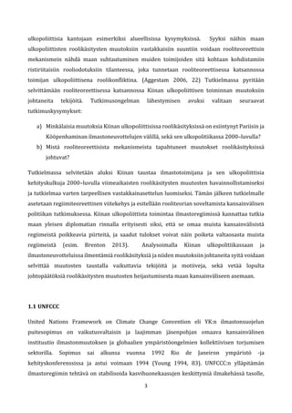 3
ulkopoliittisia kantojaan esimerkiksi alueellisissa kysymyksissä. Syyksi näihin maan
ulkopoliittisten roolikäsitysten muutoksiin vastakkaisiin suuntiin voidaan rooliteoreettisin
mekanismein nähdä maan suhtautuminen muiden toimijoiden sitä kohtaan kohdistamiin
ristiriitaisiin rooliodotuksiin tilanteessa, joka tunnetaan rooliteoreettisessa katsannossa
toimijan ulkopoliittisena roolikonfliktina. (Aggestam 2006, 22) Tutkielmassa pyritään
selvittämään rooliteoreettisessa katsannossa Kiinan ulkopoliittisen toiminnan muutoksiin
johtaneita tekijöitä. Tutkimusongelman lähestymisen avuksi valitaan seuraavat
tutkimuskysymykset:
a) Minkälaisia muutoksia Kiinan ulkopoliittisissa roolikäsityksissä on esiintynyt Pariisin ja
Kööpenhaminan ilmastoneuvottelujen välillä, sekä sen ulkopolitiikassa 2000–luvulla?
b) Mistä rooliteoreettisista mekanismeista tapahtuneet muutokset roolikäsityksissä
johtuvat?
Tutkielmassa selvitetään aluksi Kiinan taustaa ilmastotoimijana ja sen ulkopoliittisia
kehityskulkuja 2000–luvulla viimeaikaisten roolikäsitysten muutosten havainnollistamiseksi
ja tutkielmaa varten tarpeellisen vastakkainasettelun luomiseksi. Tämän jälkeen tutkielmalle
asetetaan regiimiteoreettinen viitekehys ja esitellään rooliteorian soveltamista kansainvälisen
politiikan tutkimuksessa. Kiinan ulkopoliittista toimintaa ilmastoregiimissä kannattaa tutkia
maan yleisen diplomatian rinnalla erityisesti siksi, että se omaa muista kansainvälisistä
regiimeistä poikkeavia piirteitä, ja saadut tulokset voivat näin poiketa valtaosasta muista
regiimeistä (esim. Brenton 2013). Analysoimalla Kiinan ulkopolitiikassaan ja
ilmastoneuvotteluissa ilmentämiä roolikäsityksiä ja niiden muutoksiin johtaneita syitä voidaan
selvittää muutosten taustalla vaikuttavia tekijöitä ja motiiveja, sekä vetää lopulta
johtopäätöksiä roolikäsitysten muutosten heijastumisesta maan kansainväliseen asemaan.
1.1 UNFCCC
United Nations Framework on Climate Change Convention eli YK:n ilmastonsuojelun
puitesopimus on vaikutusvaltaisin ja laajimman jäsenpohjan omaava kansainvälinen
instituutio ilmastonmuutoksen ja globaalien ympäristöongelmien kollektiivisen torjumisen
sektorilla. Sopimus sai alkunsa vuonna 1992 Rio de Janeiron ympäristö -ja
kehityskonferenssissa ja astui voimaan 1994 (Young 1994, 83). UNFCCC:n ylläpitämän
ilmastoregiimin tehtävä on stabilisoida kasvihuonekaasujen keskittymiä ilmakehässä tasolle,
 