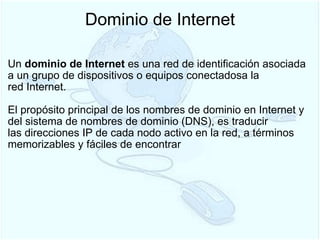Dominio de Internet Un  dominio de Internet  es una red de identificación asociada a un grupo de dispositivos o equipos conectadosa la red Internet.   El propósito principal de los nombres de dominio en Internet y del sistema de nombres de dominio (DNS), es traducir las direcciones IP de cada nodo activo en la red, a términos memorizables y fáciles de encontrar  