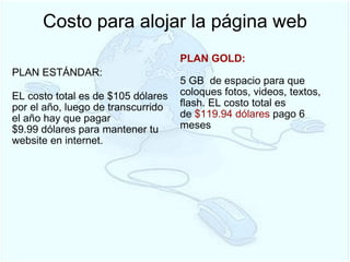 Costo para alojar la página web PLAN ESTÁNDAR:  EL costo total es de $105 dólares por el año, luego de transcurrido el año hay que pagar  $9.99 dólares para mantener tu website en internet.     PLAN GOLD:   5 GB  de espacio para que coloques fotos, videos, textos, flash. EL costo total es de  $119.94   dólares  pago 6 meses  