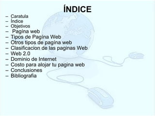 ÍNDICE Caratula Índice Objetivos   Pagína web Tipos de Pagína Web Otros tipos de pagína web Clasificacion de las paginas Web Web 2.0 Dominio de Internet Costo para alojar tu pagina web Conclusiones Bibliografia  