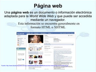 Página web Fuente: http://www.facebookquees.com/wp-content/uploads/2011/08/Publicaciones-interesantes-en-Facebook.jpg Una  página web  es un documento o información electrónica adaptada para la  World Wide Web  y que puede ser accedida mediante un navegador.     Esta información se encuentra generalmente en formato HTML o XHTML 