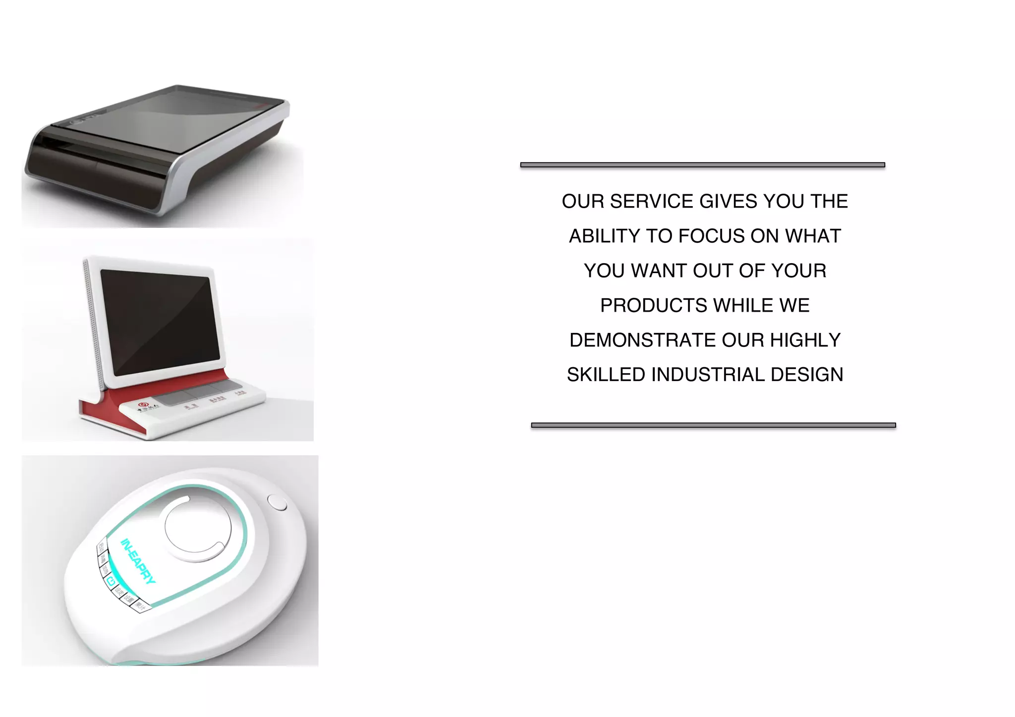  
	
  
	
  
	
  
	
  
	
  
	
  
	
   	
  
OUR SERVICE GIVES YOU THE
ABILITY TO FOCUS ON WHAT
YOU WANT OUT OF YOUR
PRODUCTS WHILE WE
DEMONSTRATE OUR HIGHLY
SKILLED INDUSTRIAL DESIGN
 