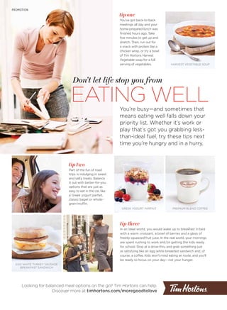 EATING WELL
Don’t let life stop you from
PROMOTION
You’re busy—and sometimes that
means eating well falls down your
priority list. Whether it’s work or
play that’s got you grabbing less-
than-ideal fuel, try these tips next
time you’re hungry and in a hurry.
tip two
Part of the fun of road
trips is indulging in sweet
and salty treats. Balance
it out with better-for-you
options that are just as
easy to eat in the car, like
a Greek yogurt parfait,
classic bagel or whole-
grain muffin.
tip one
You’ve got back-to-back
meetings all day and your
home-prepared lunch was
finished hours ago. Take
five minutes to get up and
stretch. Then, run out for
a snack with protein like a
chicken wrap, or try a bowl
of Tim Hortons Harvest
Vegetable soup for a full
serving of vegetables.
Looking for balanced meal options on the go? Tim Hortons can help.
Discover more at timhortons.com/moregoodtolove
HARVEST VEGETABLE SOUP
GREEK YOGURT PARFAIT
EGG WHITE TURKEY SAUSAGE
BREAKFAST SANDWICH
PREMIUM BLEND COFFEE
tip three
In an ideal world, you would wake up to breakfast in bed
with a warm croissant, a bowl of berries and a glass of
freshly squeezed fruit juice. In the real world, your mornings
are spent rushing to work and/or getting the kids ready
for school. Stop at a drive-thru and grab something just
as satisfying like an egg white breakfast sandwich and, of
course, a coffee. Kids won’t mind eating en route, and you’ll
be ready to focus on your day—not your hunger.
 