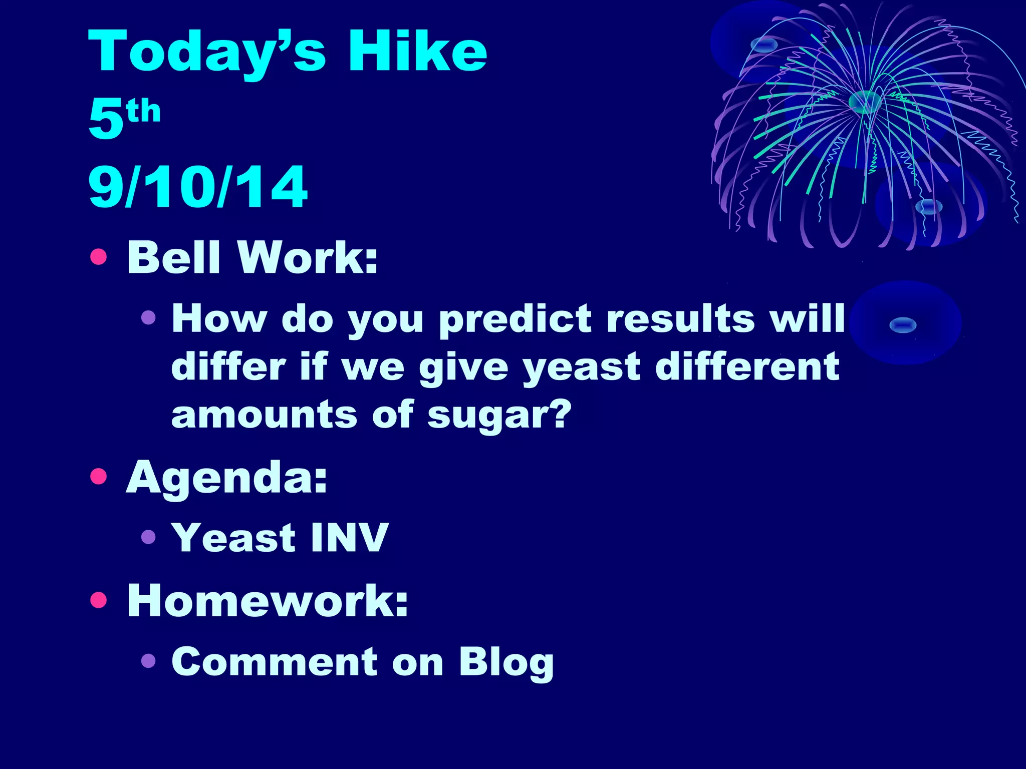 Today’s Hike 
5th 
9/10/14 
• Bell Work: 
• How do you predict results will 
differ if we give yeast different 
amounts of sugar? 
• Agenda: 
• Yeast INV 
• Homework: 
• Comment on Blog 
 