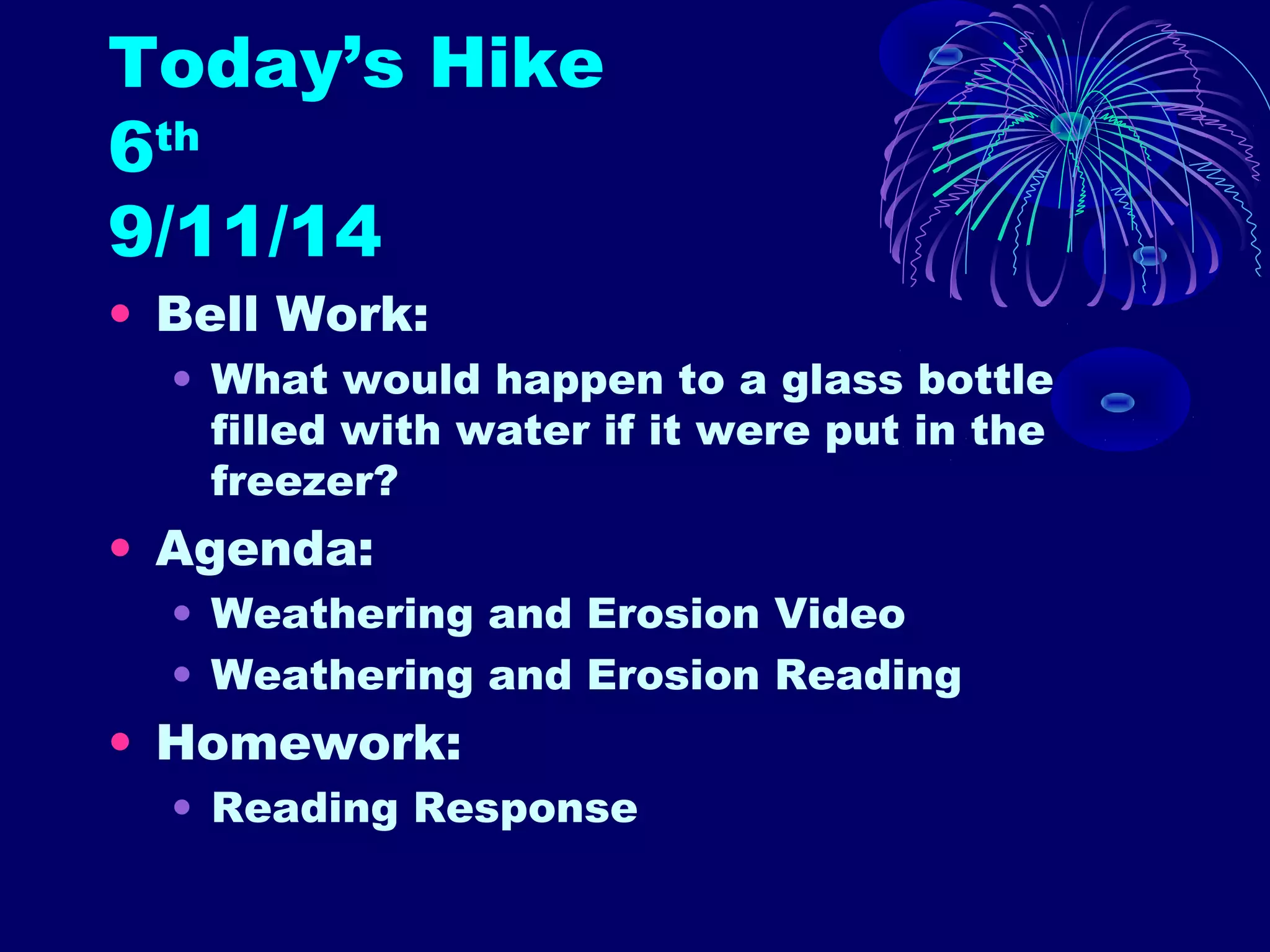 Today’s Hike 
6th 
9/11/14 
• Bell Work: 
• What would happen to a glass bottle 
filled with water if it were put in the 
freezer? 
• Agenda: 
• Weathering and Erosion Video 
• Weathering and Erosion Reading 
• Homework: 
• Reading Response 
 